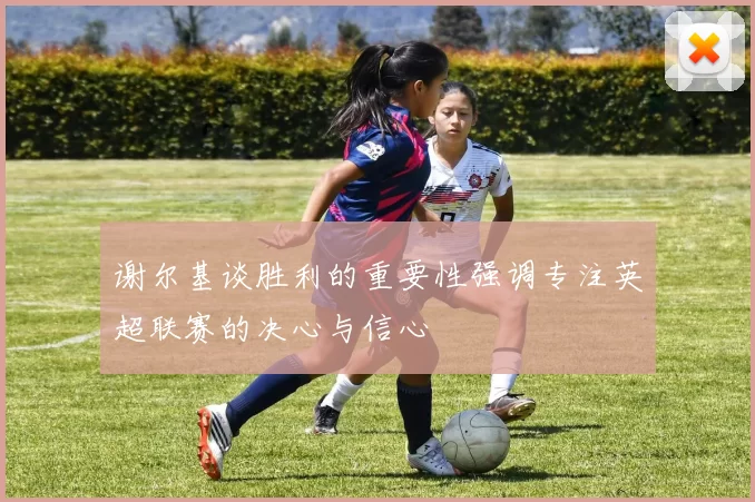 谢尔基谈胜利的重要性强调专注英超联赛的决心与信心