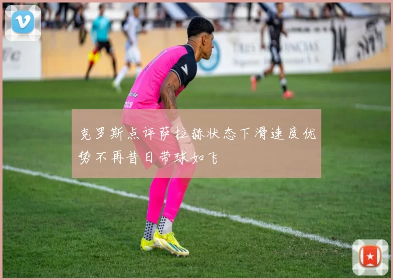 克罗斯点评萨拉赫状态下滑速度优势不再昔日带球如飞