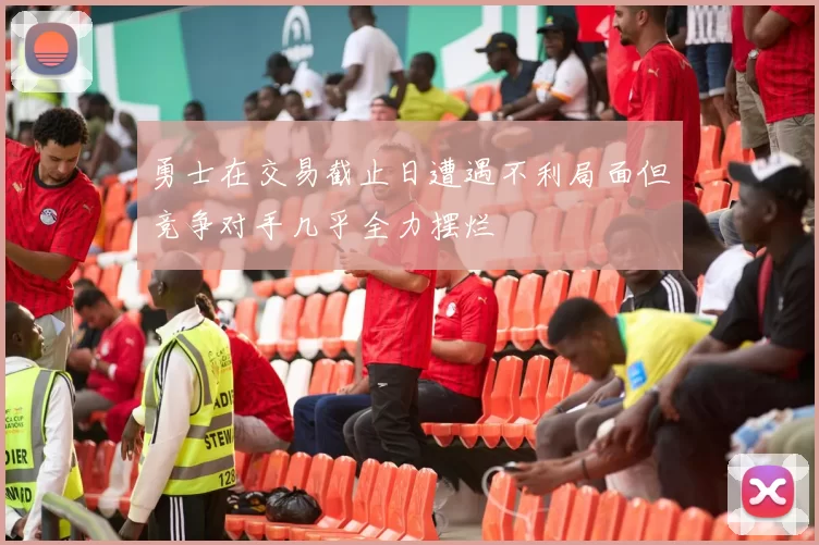 勇士在交易截止日遭遇不利局面但竞争对手几乎全力摆烂