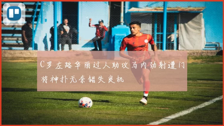 C罗左路华丽过人助攻马内劲射遭门将神扑无奈错失良机